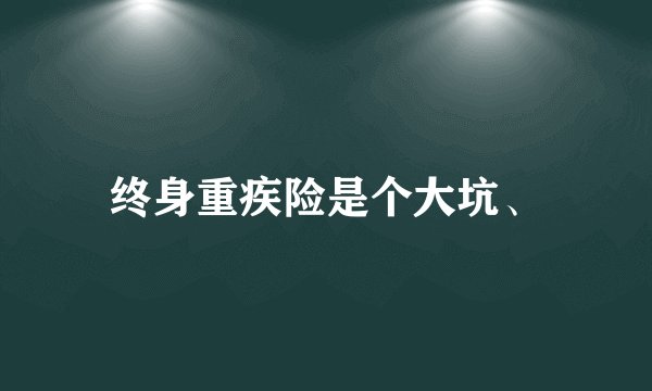 终身重疾险是个大坑、