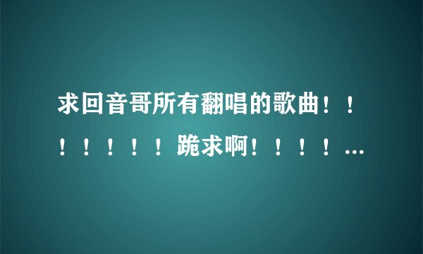 求回音哥所有翻唱的歌曲！！！！！！！跪求啊！！！！！我爱回音哥~~