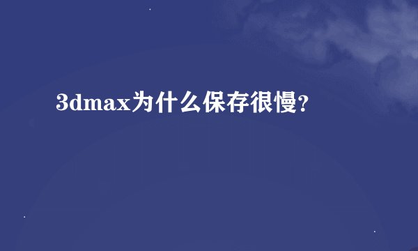 3dmax为什么保存很慢？
