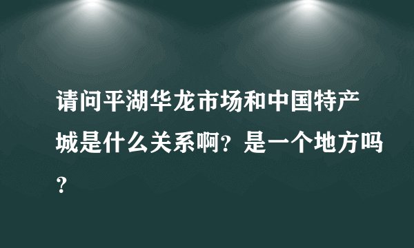 请问平湖华龙市场和中国特产城是什么关系啊？是一个地方吗？
