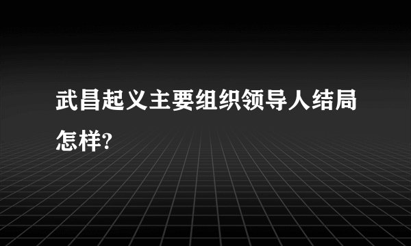 武昌起义主要组织领导人结局怎样?