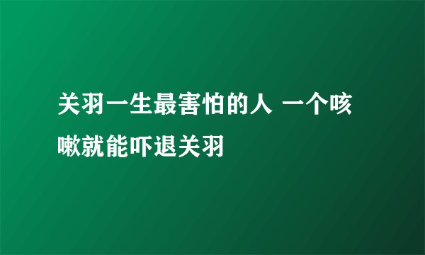 关羽一生最害怕的人 一个咳嗽就能吓退关羽