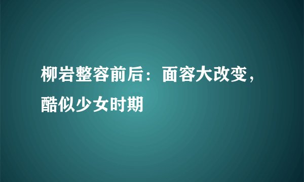 柳岩整容前后：面容大改变，酷似少女时期