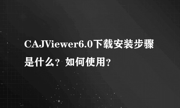 CAJViewer6.0下载安装步骤是什么？如何使用？