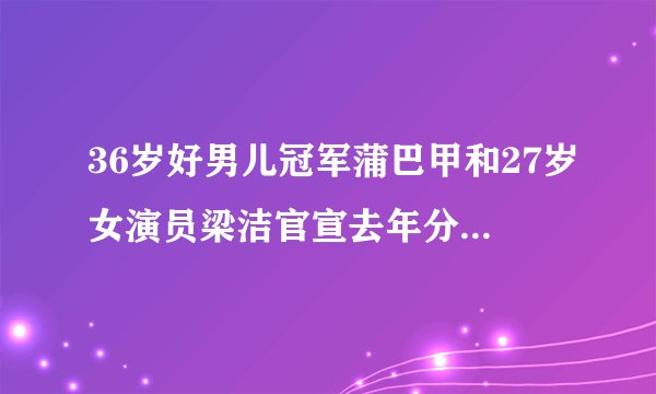 36岁好男儿冠军蒲巴甲和27岁女演员梁洁官宣去年分手，已订婚3年