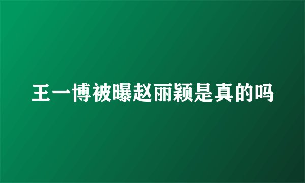 王一博被曝赵丽颖是真的吗