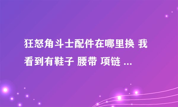 狂怒角斗士配件在哪里换 我看到有鞋子 腰带 项链 护腕！ 求助