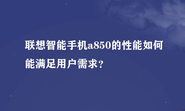 联想智能手机a850的性能如何能满足用户需求？