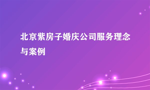 北京紫房子婚庆公司服务理念与案例