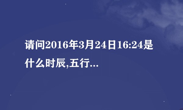 请问2016年3月24日16:24是什么时辰,五行缺什么?