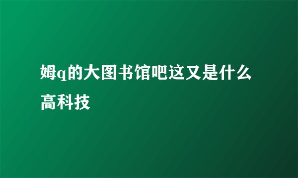 姆q的大图书馆吧这又是什么高科技