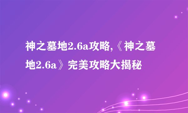 神之墓地2.6a攻略,《神之墓地2.6a》完美攻略大揭秘