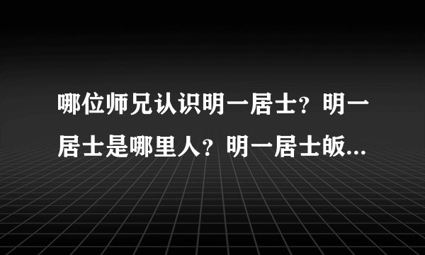 哪位师兄认识明一居士?明一居士是哪里人?明一居士皈依什么宗? 各位怎么样评价明一居士