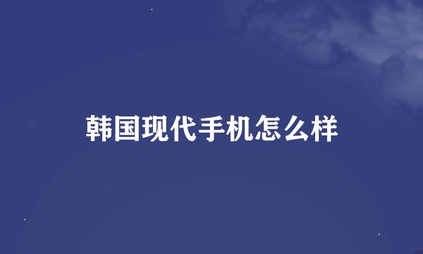 韩国现代手机怎么样