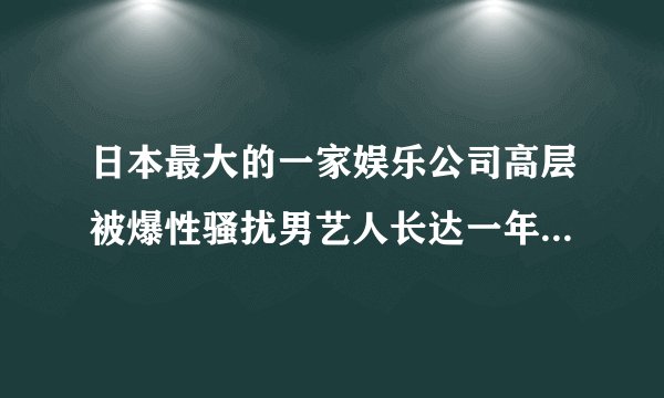 日本最大的一家娱乐公司高层被爆性骚扰男艺人长达一年！日本职权骚扰这么严重吗...