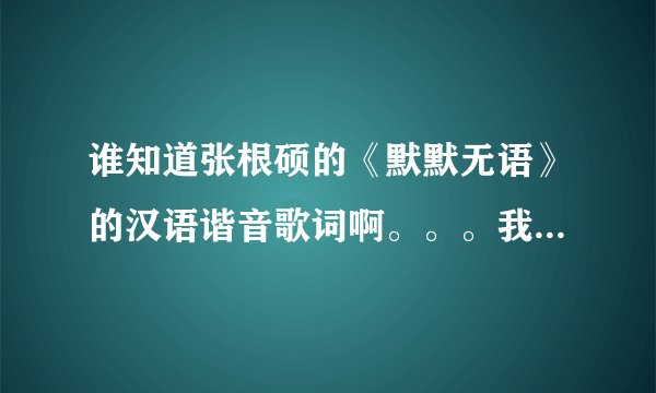 谁知道张根硕的《默默无语》的汉语谐音歌词啊。。。我要学，过几天表演。