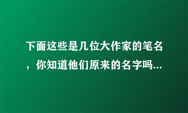 下面这些是几位大作家的笔名,你知道他们原来的名字吗?你还知道哪些作家的名字和他的笔名?请再写出几个