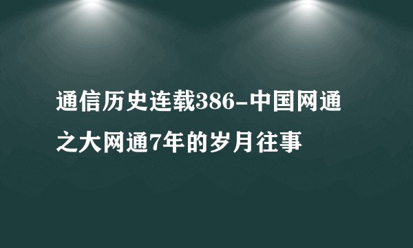 通信历史连载386-中国网通之大网通7年的岁月往事