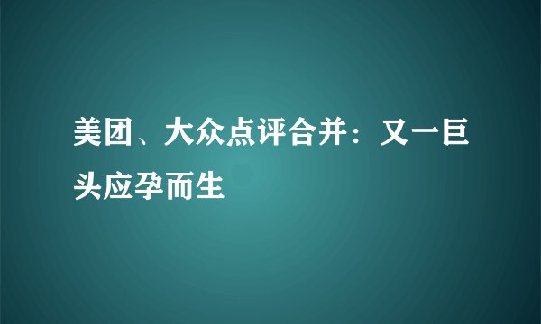 美团、大众点评合并：又一巨头应孕而生