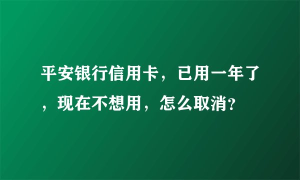 平安银行信用卡，已用一年了，现在不想用，怎么取消？