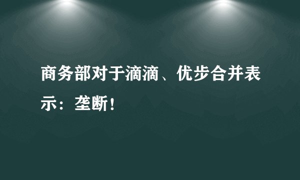 商务部对于滴滴、优步合并表示：垄断！