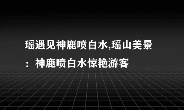 瑶遇见神鹿喷白水,瑶山美景：神鹿喷白水惊艳游客