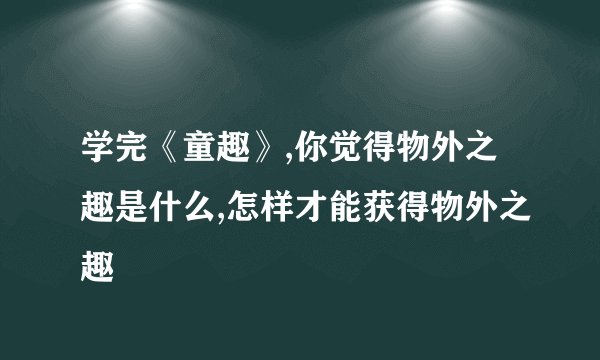 学完《童趣》,你觉得物外之趣是什么,怎样才能获得物外之趣