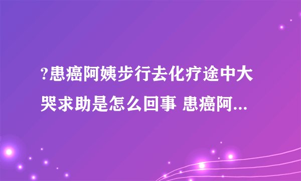 ?患癌阿姨步行去化疗途中大哭求助是怎么回事 患癌阿姨步行去化疗途中大哭求助具体情况