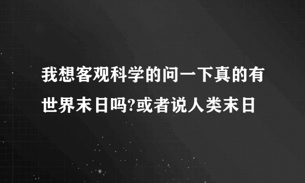 我想客观科学的问一下真的有世界末日吗?或者说人类末日