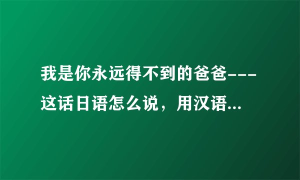 我是你永远得不到的爸爸---这话日语怎么说，用汉语通一下怎么读