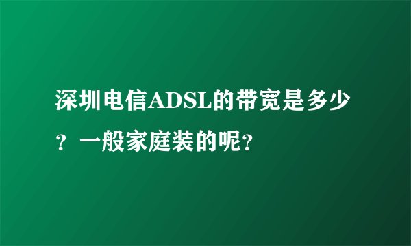 深圳电信ADSL的带宽是多少？一般家庭装的呢？