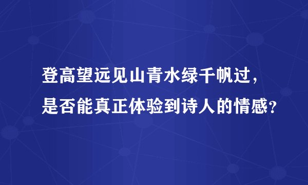 登高望远见山青水绿千帆过，是否能真正体验到诗人的情感？
