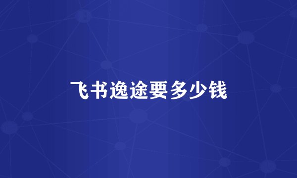 飞书逸途要多少钱