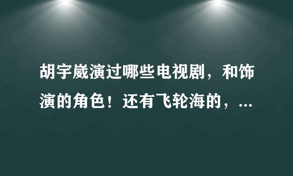 胡宇崴演过哪些电视剧，和饰演的角色！还有飞轮海的，每一个人，写清楚点！