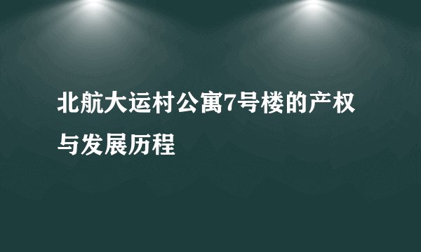 北航大运村公寓7号楼的产权与发展历程