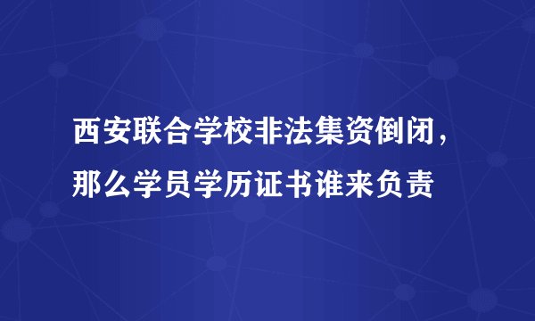 西安联合学校非法集资倒闭，那么学员学历证书谁来负责