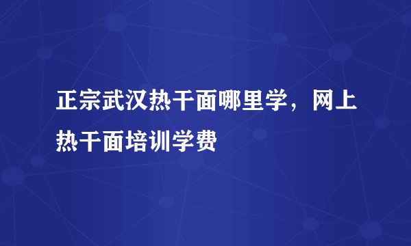 正宗武汉热干面哪里学，网上热干面培训学费
