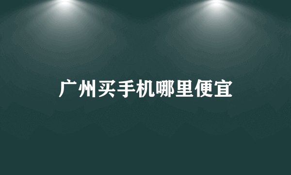 广州买手机哪里便宜