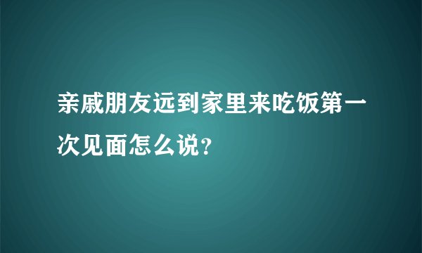 亲戚朋友远到家里来吃饭第一次见面怎么说？
