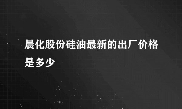 晨化股份硅油最新的出厂价格是多少