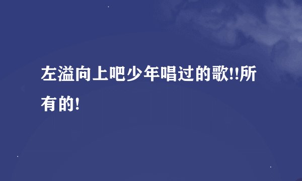 左溢向上吧少年唱过的歌!!所有的!