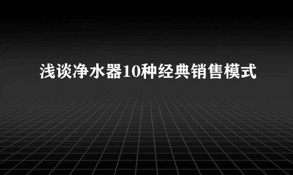 浅谈净水器10种经典销售模式