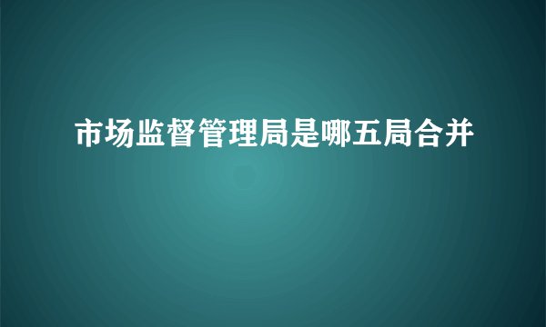 市场监督管理局是哪五局合并