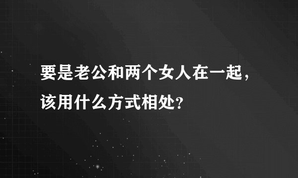要是老公和两个女人在一起，该用什么方式相处？