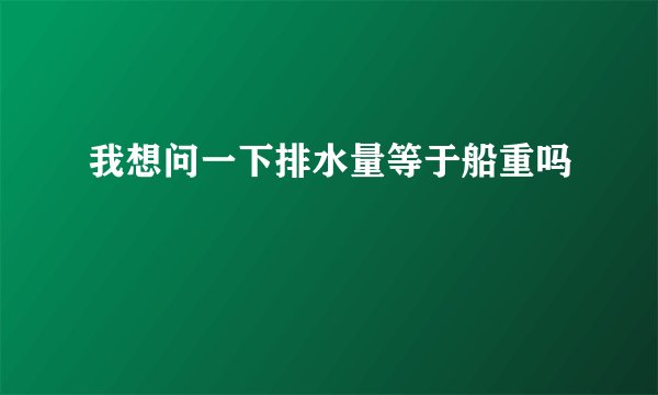 我想问一下排水量等于船重吗