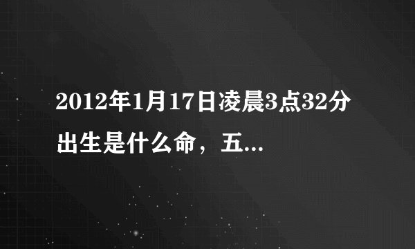 2012年1月17日凌晨3点32分出生是什么命，五行缺什么？