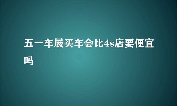 五一车展买车会比4s店要便宜吗