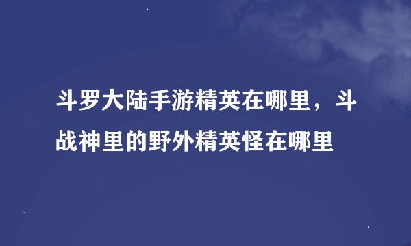 斗罗大陆手游精英在哪里，斗战神里的野外精英怪在哪里