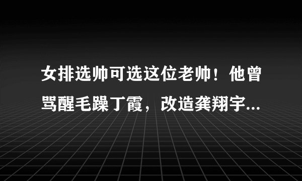 女排选帅可选这位老帅！他曾骂醒毛躁丁霞，改造龚翔宇成神来之笔