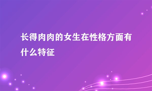 长得肉肉的女生在性格方面有什么特征
